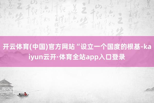 开云体育(中国)官方网站“设立一个国度的根基-kaiyun云开·体育全站app入口登录