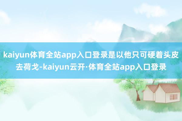 kaiyun体育全站app入口登录是以他只可硬着头皮去荷戈-kaiyun云开·体育全站app入口登录