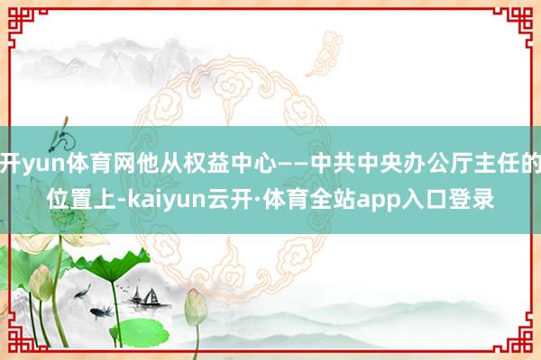 开yun体育网他从权益中心——中共中央办公厅主任的位置上-kaiyun云开·体育全站app入口登录
