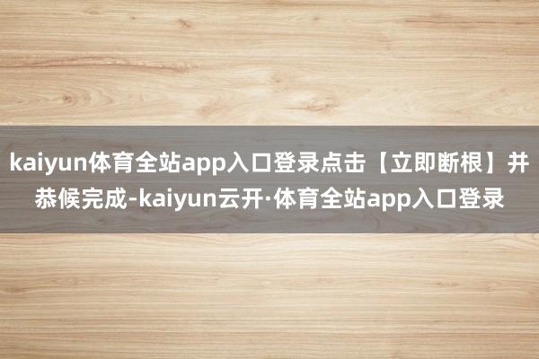 kaiyun体育全站app入口登录点击【立即断根】并恭候完成-kaiyun云开·体育全站app入口登录