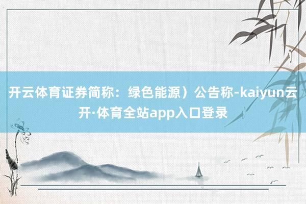 开云体育证券简称：绿色能源）公告称-kaiyun云开·体育全站app入口登录
