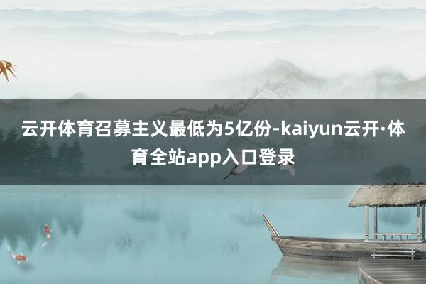 云开体育召募主义最低为5亿份-kaiyun云开·体育全站app入口登录