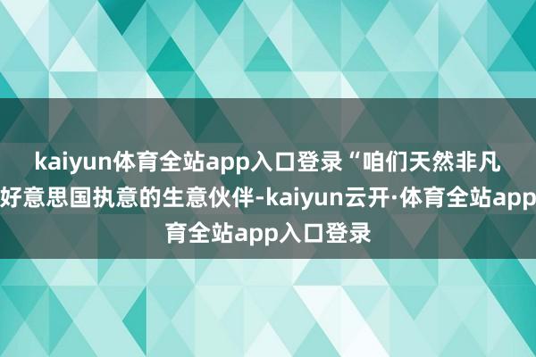 kaiyun体育全站app入口登录　　“咱们天然非凡接续成为好意思国执意的生意伙伴-kaiyun云开·体育全站app入口登录