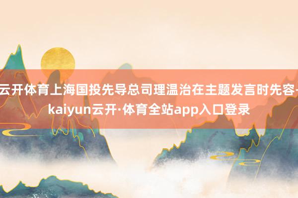 云开体育上海国投先导总司理温治在主题发言时先容-kaiyun云开·体育全站app入口登录