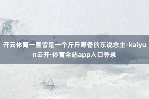 开云体育一直皆是一个斤斤筹备的东说念主-kaiyun云开·体育全站app入口登录