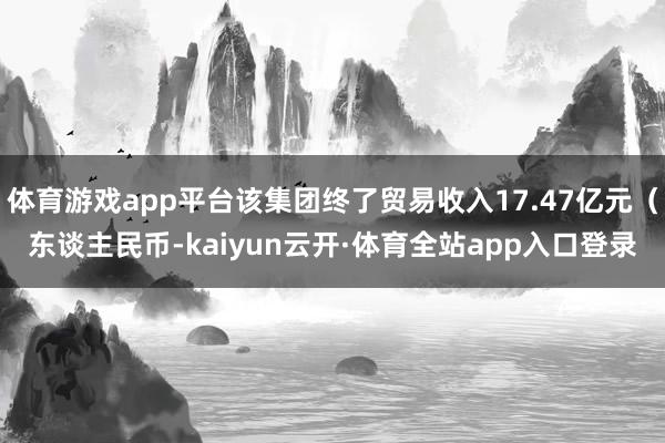 体育游戏app平台该集团终了贸易收入17.47亿元(东谈主民币-kaiyun云开·体育全站app入口登录