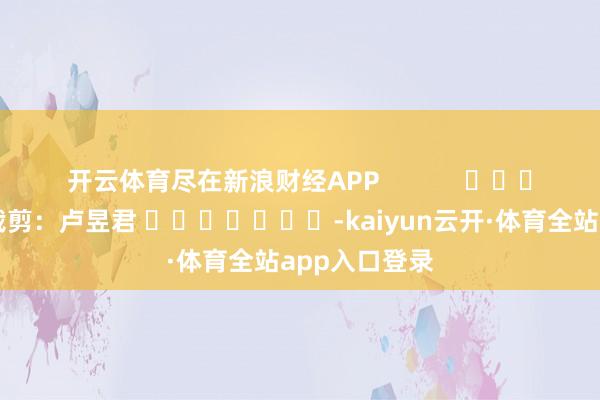 开云体育尽在新浪财经APP 职守裁剪:卢昱君 -kaiyun云开·体育全站app入口登录