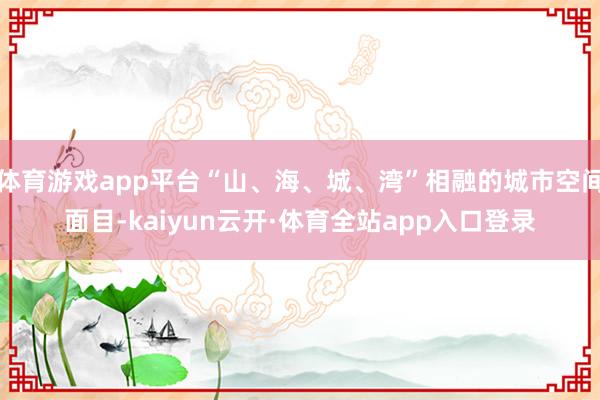 体育游戏app平台“山、海、城、湾”相融的城市空间面目-kaiyun云开·体育全站app入口登录