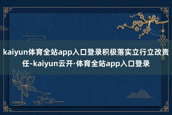 kaiyun体育全站app入口登录积极落实立行立改责任-kaiyun云开·体育全站app入口登录