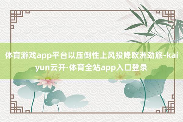 体育游戏app平台以压倒性上风投降欧洲劲旅-kaiyun云开·体育全站app入口登录