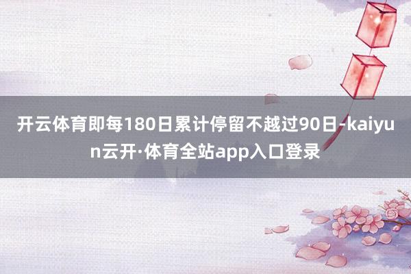 开云体育即每180日累计停留不越过90日-kaiyun云开·体育全站app入口登录