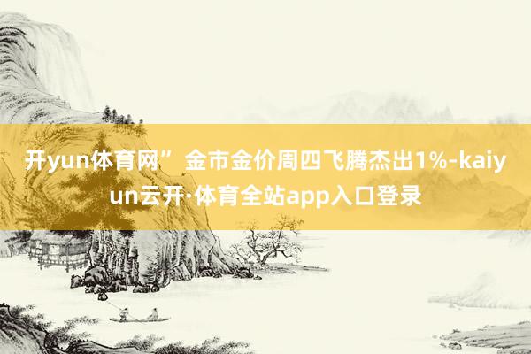 开yun体育网” 金市金价周四飞腾杰出1%-kaiyun云开·体育全站app入口登录