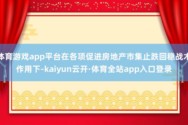 体育游戏app平台在各项促进房地产市集止跌回稳战术作用下-kaiyun云开·体育全站app入口登录