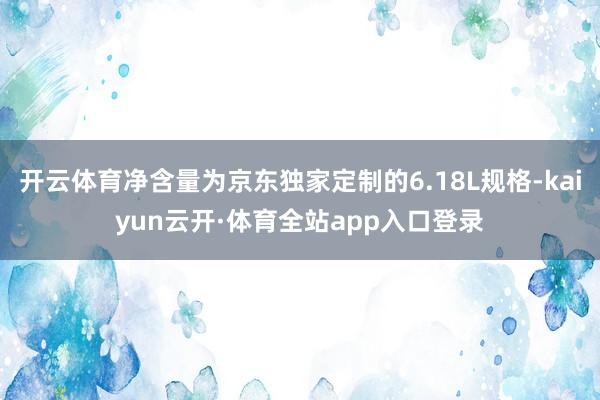 开云体育净含量为京东独家定制的6.18L规格-kaiyun云开·体育全站app入口登录
