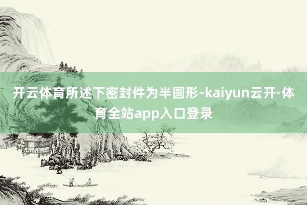 开云体育所述下密封件为半圆形-kaiyun云开·体育全站app入口登录