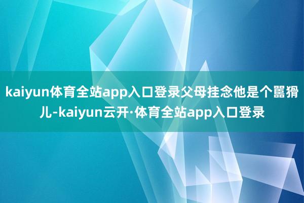 kaiyun体育全站app入口登录父母挂念他是个嚚猾儿-kaiyun云开·体育全站app入口登录