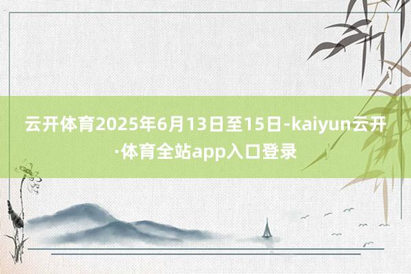 云开体育2025年6月13日至15日-kaiyun云开·体育全站app入口登录