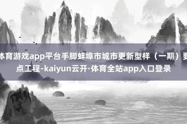 体育游戏app平台手脚蚌埠市城市更新型样（一期）要点工程-kaiyun云开·体育全站app入口登录