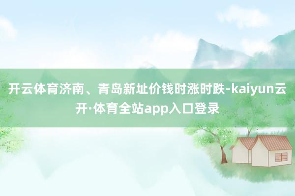 开云体育济南、青岛新址价钱时涨时跌-kaiyun云开·体育全站app入口登录
