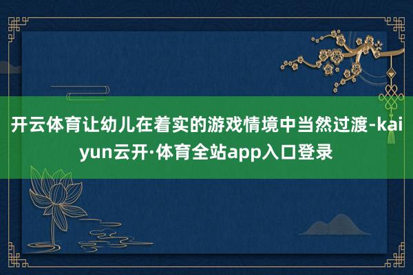 开云体育让幼儿在着实的游戏情境中当然过渡-kaiyun云开·体育全站app入口登录