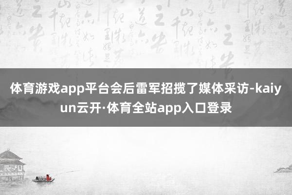 体育游戏app平台会后雷军招揽了媒体采访-kaiyun云开·体育全站app入口登录