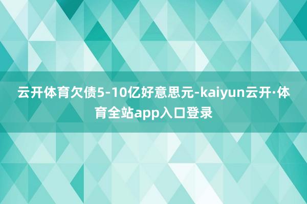 云开体育欠债5-10亿好意思元-kaiyun云开·体育全站app入口登录