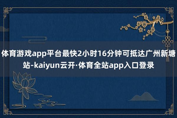 体育游戏app平台最快2小时16分钟可抵达广州新塘站-kaiyun云开·体育全站app入口登录