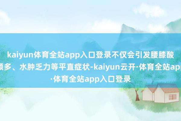 kaiyun体育全站app入口登录不仅会引发腰膝酸软、夜尿频多、水肿乏力等平直症状-kaiyun云开·体育全站app入口登录