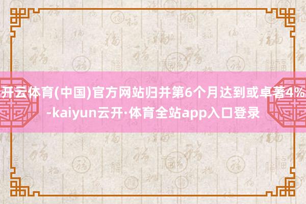 开云体育(中国)官方网站归并第6个月达到或卓著4%-kaiyun云开·体育全站app入口登录