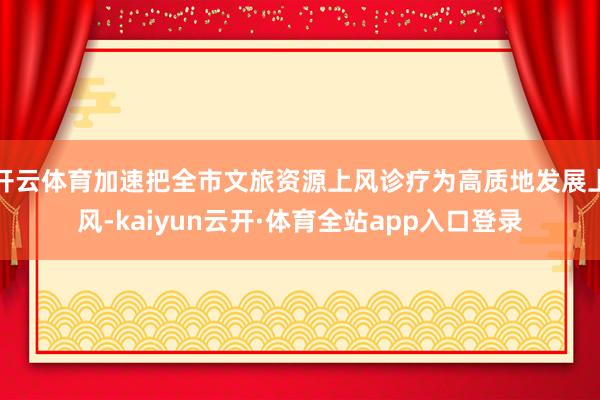 开云体育加速把全市文旅资源上风诊疗为高质地发展上风-kaiyun云开·体育全站app入口登录