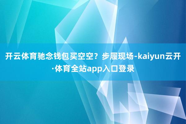开云体育驰念钱包买空空?步履现场-kaiyun云开·体育全站app入口登录
