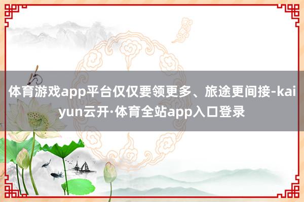 体育游戏app平台仅仅要领更多、旅途更间接-kaiyun云开·体育全站app入口登录