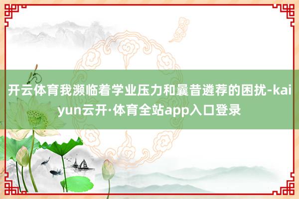 开云体育我濒临着学业压力和曩昔遴荐的困扰-kaiyun云开·体育全站app入口登录