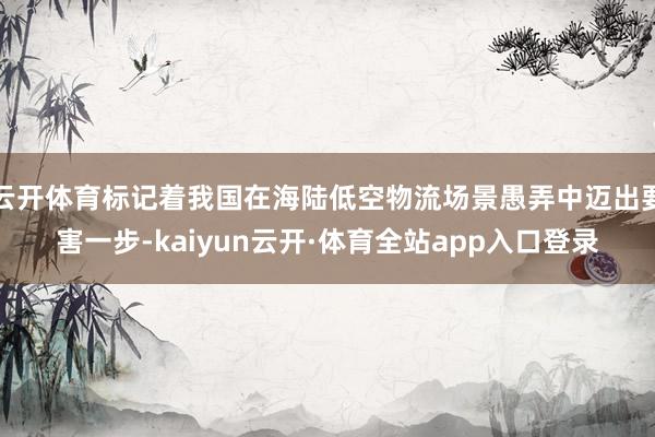 云开体育标记着我国在海陆低空物流场景愚弄中迈出要害一步-kaiyun云开·体育全站app入口登录