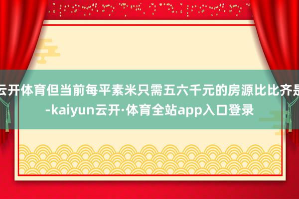 云开体育但当前每平素米只需五六千元的房源比比齐是-kaiyun云开·体育全站app入口登录
