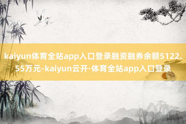 kaiyun体育全站app入口登录融资融券余额5122.55万元-kaiyun云开·体育全站app入口登录