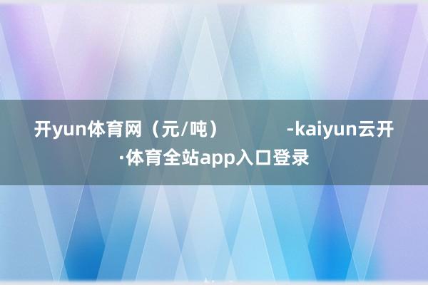 开yun体育网（元/吨）            -kaiyun云开·体育全站app入口登录