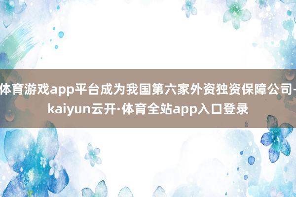 体育游戏app平台成为我国第六家外资独资保障公司-kaiyun云开·体育全站app入口登录