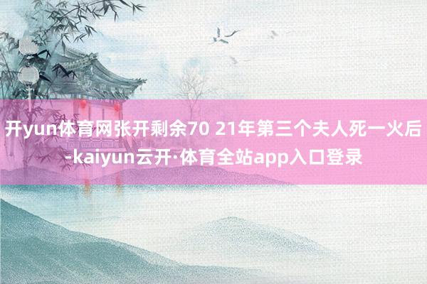 开yun体育网张开剩余70 21年第三个夫人死一火后-kaiyun云开·体育全站app入口登录