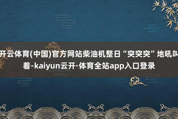 开云体育(中国)官方网站柴油机整日“突突突”地吼叫着-kaiyun云开·体育全站app入口登录