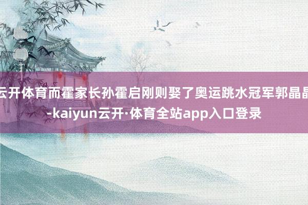 云开体育而霍家长孙霍启刚则娶了奥运跳水冠军郭晶晶-kaiyun云开·体育全站app入口登录