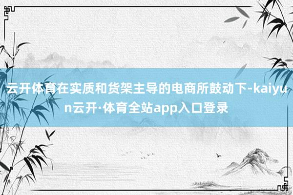 云开体育在实质和货架主导的电商所鼓动下-kaiyun云开·体育全站app入口登录
