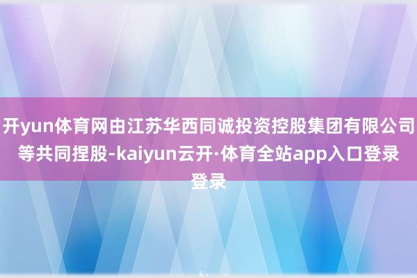 开yun体育网由江苏华西同诚投资控股集团有限公司等共同捏股-kaiyun云开·体育全站app入口登录