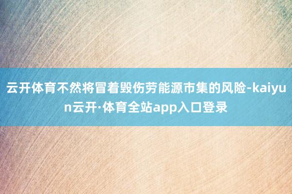 云开体育不然将冒着毁伤劳能源市集的风险-kaiyun云开·体育全站app入口登录