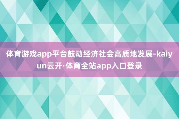 体育游戏app平台鼓动经济社会高质地发展-kaiyun云开·体育全站app入口登录