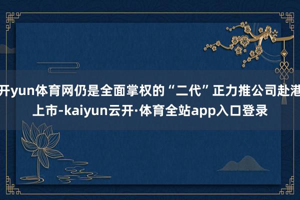开yun体育网仍是全面掌权的“二代”正力推公司赴港上市-kaiyun云开·体育全站app入口登录