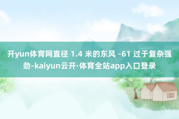 开yun体育网直径 1.4 米的东风 -61 过于复杂强劲-kaiyun云开·体育全站app入口登录