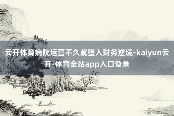 云开体育病院运营不久就堕入财务逆境-kaiyun云开·体育全站app入口登录