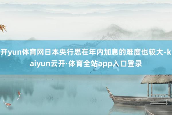 开yun体育网日本央行思在年内加息的难度也较大-kaiyun云开·体育全站app入口登录