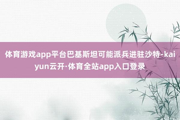 体育游戏app平台巴基斯坦可能派兵进驻沙特-kaiyun云开·体育全站app入口登录
